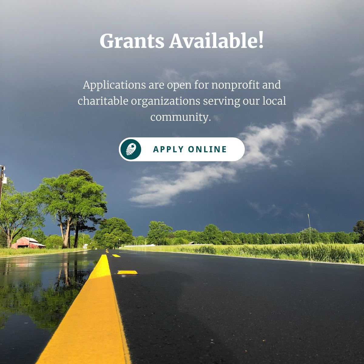 An image of a rural road after a rainstorm with text that reads Grants Available! Applications are open for nonprofit and charitable organizations serving our local community. Apply online!